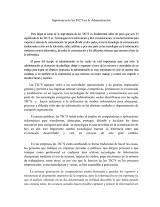 Importancia de las TIC’S en la Administración.
Para llegar al tema de la importancia de las TIC’S es fundamental saber un poco que son. El
significado de lasTIC’Ses: Tecnologíasenla informaciónylas Comunicaciones, esuna herramientapara
mejorar elsistema de comunicación. Se puede dividir en dos partes, como la tecnología de comunicación
tradicionales como son la televisión, radio, teléfono y por otra parte en las tecnologías en la información
moderna como la informática, las redes de comunicación y los diferentes sistemas que tenemos a base de
la informática.
Al pasar del tiempo la administración se ha vuelto de vital importancia para casi todo, la
administración es el proceso de planificar, dirigir y organizar el usos de los recursos y actividades de un
trabajo para lograr un objetivo propuesto, la administración es muy importante no solo en nuestra vida
cotidiana si no también en la empresarial ya que tenemos un mejor manejo y control con respecto a
nuestrosbienes yrecursos.
Las TIC’S agregan valor a las actividades operacionales y de gestión empresarial
general y permite a las empresas obtener ventajas competitivas, permanecer en el mercado
y estabilizarse en un negocio. Las tecnologías de información y comunicación son una
parte de las tecnologías emergentes que habitualmente suelen identificarse con las siglas
TIC’S y hacen referencia a la utilización de medios informáticos para almacenar,
procesar y difundir todo tipo de información en las distintas unidades o departamentos de
cualquier organización.
En pocas palabras, las TIC’S tratan sobre el empleo de computadoras y aplicaciones
informáticas para transformar, almacenar, proteger, difundir y localizar los datos
necesarios para cualquier actividad; la tecnológica es una prioridad en la comunicación de
hoy en día, este importante cambio tecnológico marcan la diferencia entre una
civilización desarrollada y otra en proceso de este gran cambio.
En las empresas las TIC’S están cambiando la forma tradicional de hacer las cosas,
las personas que trabajan en empresas privadas o públicas, que dirigen personal o que
trabajan como profesional en cualquier área utilizan tecnologías de información
diariamente mediante el uso de internet, tarjetas de crédito, pago electrónico de la nómina
de trabajadores, entre otras; es por eso que la función de las TIC’S en los procesos
empresariales, como manufactura y ventas, se han expandido a gran escala.
La primera generación de computadoras estaba destinada a guardar los registros y
monitorear el desempeño operativo de la empresa, pero la información no era oportuna ya
que el análisis obtenido en un día determinado en realidad describía lo que había pasado
una semana antes, los avances actuales hacen posible capturar y utilizar la información en
 