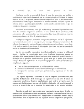 el momento real, es decir, tener procesos en línea.
Este hecho no sólo ha cambiado la forma de hacer las cosas, sino que también a
tenido un gran impacto en la forma en la que las empresas compiten. Utilizando de manera
correcta las TIC’S se pueden obtener ventajas competitivas, pero es preciso encontrar
procedimientos acertados para mantenerlas de manera constante, así como disponer de
cursos y recursos opcionales para adaptarlas a las necesidades que se requieran ya que las
ventajas no siempre son constantes.
El sistema de información tiene que modificarse y actualizarse regularmente si se
desea las ventajas competitivas continuas. El uso creativo de la tecnología puede
proporcionar a los administradores una herramienta eficaz para diferenciar sus recursos
humanos, productos y servicios de sus competidores.
Este tipo de competitiva puede traer consigo otras estrategias, las TIC’S representan
una herramienta importante en los negocios, sin embargo, el implementar un sistema de
información no garantiza que ésta obtenga resultados de manera inmediata o a largo plazo.
En la implementación de un sistema de información intervienen muchos factores siendo
uno de los principales el factor humano.
Las tics son esenciales para mejorar la productividad de las empresas, la calidad, el
control y facilitar la comunicación entre otros beneficios importantes, aunque su
aplicación debe llevarse a cabo de forma inteligente. Con tan solo el hecho de introducir
tecnología en los procesos empresariales no quiere decir que se puede gozar de estas
ventajas. Para que la implantación de nueva tecnología produzca efectos positivos hay que
cumplir varios requisitos:
 Tener un conocimiento profundo de los procesos de la empresa
 Planificar detalladamente las necesidades de tecnología de la información
 Incorporar los sistemas tecnológicos paulatinamente, empezando por los más
básicos.
Otro aspecto importante a considerar es que las empresas que tienen una gran
capacidad de beneficiarse de la tecnología son organizaciones que antes de añadir un
componente tecnológico, describen detalladamente cuál será la proyección para la
empresa, así el objetivo debe ser que toda decisión relacionada a la tecnología ayude a
mejorar la productividad de la empresa, la organización o del mismo individuo.
También se puede decir que son de suma importancia ya que atreves de ellas los
empresarios la utilizan para presentar y vender sus productos a través de internet, permitir
el aprendizaje interactivo y la educación a distancia para los empleados, impartir nuevos
conocimientos para la empleabilidad que requieren muchas competencias (integración,
 