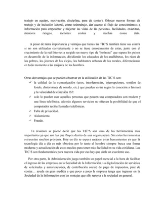 trabajo en equipo, motivación, disciplina, para de contar). Ofrecer nuevas formas de
trabajo y de inclusión laboral, como teletrabajo, dar acceso al flujo de conocimientos e
información para empoderar y mejorar las vidas de las personas, facilidades, exactitud,
menores riesgos, menores costos y muchas cosas más.
A pesar de tanta importancia y ventajas que tienes las TIC’S también tiene sus contra
si no son utilizadas correctamente o no se tiene conocimiento de estas, junto con el
crecimiento de la red Internet a surgido un nuevo tipo de “pobreza” que separa los países
en desarrollo de la información, dividiendo los educados de los analfabetas, los ricos de
los pobres, los jóvenes de los viejos, los habitantes urbanos de los rurales, diferenciando
en todo momento a las mujeres de los hombres.
Otras desventajas que se pueden observar en la utilización de las TIC`S son:
 la calidad de la comunicación (ecos, interferencias, interrupciones, sonidos de
fondo, distorsiones de sonido, etc.) que pueden variar según la conexión a Internet
y la velocidad de conexión ISP.
 solo lo pueden usar aquellas personas que poseen una computadora con modem y
una línea telefónica; además algunos servicios no ofrecen la posibilidad de que el
computador reciba llamadas telefónicas.
 Falta de privacidad.
 Aislamiento.
 Fraude.
En resumen se puede decir que las TIC’S son unas de las herramientas más
importantes ya que son las que fluyen dentro de una organización. Sin estas herramientas
retrasarían muchos procesos. Hoy en día se espera mejorar estas herramientas ya que la
tecnología día a día es más obsoleta por lo tanto el hombre siempre busca una forma
moderna y actualización de estos medios para tener más facilidad en su vida cotidiana. Las
TIC’S son fundamentales para nuestra vida por eso hay que darle un excelente uso.
Por otra parte, la Administración juega también un papel esencial a la hora de facilitar
el ingreso de las empresas en la Sociedad de la Información. La digitalización de servicios
de solicitudes y autorizaciones, de contribución social, de pago de impuestos, pare de
contar… ayuda en gran medida a que poco a poco la empresa tenga que ingresar en la
Sociedad de la Información con las ventajas que ello reporta a la sociedad en general.
 