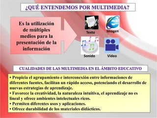 • Propicia el agrupamiento e interconexión entre informaciones de
diferentes fuentes, facilitan un rápido acceso, potenciando el desarrollo de
nuevas estrategias de aprendizaje.
• Favorece la creatividad, la naturaleza intuitiva, el aprendizaje no es
lineal y ofrece ambientes intelectuales ricos.
• Permiten diferentes usos y aplicaciones.
• Ofrece durabilidad de los materiales didácticos.
Es la utilización
de múltiples
medios para la
presentación de la
información
Texto Imagen
Sonido Video
 
