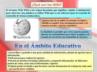 El término Wiki Wiki es de origen hawaiano que significa: rápido. Comúnmente
para abreviar esta palabra se utiliza Wiki que es un software para la creación de
contenido de forma colaborativa.
La finalidad es permitir que varios usuarios puedan
aportar sus conocimientos para nutrir la página web,
creando de esta forma una comunidad de usuarios.
Aglutina más de un millón de artículos en Inglés y
100,000 en español. Esta enciclopedia permite a los
usuarios acceder y aportar contenidos.
•Acceso libre y gratuito a una gran cantidad de información, además de aportar nueva
información.
•Fácil acceso para realizar los aportes.
•Potencia al máximo el trabajo colaborativo, compartir información de diferentes
puntos de vistas, crear nueva información y aportes.
•Propicia perder el miedo a que los otros vean los documentos de trabajo de cada cual,
y que pueda hacer cambios.
 