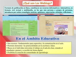 Formato de publicación en línea, constituyen un recursos informativos e interactivos, en
formato web textual o multimedia, en los que una persona o grupos de personas,
introducen por orden cronológico noticias, opiniones, sugerencias, artículos, reflexiones
• Son recursos fundamentales para expresión y la comunicación en el aula.
• Permiten demostrar las potencialidades en la escritura e ideas.
• Busca en el individuo reinventar el trabajo en el aula de clase, retando al
estudiante a pensar y a escribir de forma digital.
• Posibilita la creación de comunidades de aprendizaje.
 