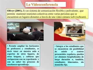 Oliver (2001), Es un sistema de comunicación flexible y polivalente , que
permite mantener reuniones colectivas entre varias personas que se
encuentran en lugares distantes a través de una video cámara web (webcam).
• Permite ampliar los horizontes
de profesores y estudiantes, es
decir tener en nuestra aula a
expertos de otros lugares, de
otras lenguas, y culturas que
enriquezcan con su experiencia y
con su saber los procesos de
enseñanza-aprendizaje.
• Integra a los estudiantes que
se encuentren sin posibilidad
de asistir a centros
presenciales regulares, pueden
ser alumnos hospitalizados de
larga duración o, también,
estudiantes itinerantes, sin
domicilio fijo.
 