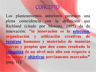 Los planteamientos anteriores permiten una
plena coincidencia con la definición que
Richland (citado por Moreno, 1995) da de
innovación: "la innovación es la selección,
organización y utilización creativas de
recursos humanos y materiales de maneras
nuevas y propias que den como resultado la
conquista de un nivel más alto con respecto a
las metas y objetivos previamente marcados"
(pag. 11)
 