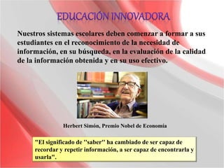 "El significado de ''saber'' ha cambiado de ser capaz de
recordar y repetir información, a ser capaz de encontrarla y
usarla".
Herbert Simón, Premio Nobel de Economía
Nuestros sistemas escolares deben comenzar a formar a sus
estudiantes en el reconocimiento de la necesidad de
información, en su búsqueda, en la evaluación de la calidad
de la información obtenida y en su uso efectivo.
 