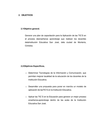 2. OBJETIVOS




 2.1 Objetivo general.


     Generar una plan de capacitación para la Aplicación de las TIC’S en
     el proceso deenseñanza aprendizaje que realizan los docentes
     delaInstitución Educativa San José, dela ciudad de Montería,
     Córdoba.




 2.2 Objetivos Específicos.


      o Determinar Tecnologías de la Información y Comunicación, que
         permitan mejorar lacalidad de la educación de los docentes de la
         Institución Educativa.


      o Desarrollar una propuesta para poner en marcha un modelo de
         aplicación de lasTIC’S en la Institución Educativa.


      o Aplicar las TIC´S en la Educación para generar un mejor proceso
         enseñanza-aprendizaje dentro de las aulas de la Institución
         Educativa San José.
 