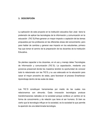 3. DESCRIPCIÓN




La aplicación de este proyecto en la institución educativa San José tiene la
pretensión de aplicar las tecnologías de la información y comunicación en la
educación (TIC´S).Para generar un mayor impacto o captación de los temas
propuestos por los profesores en las diferentes áreas del conocimiento; pero
para hablar de cambios y generar ese impacto en los estudiantes, primero
hay que tomar el camino de la preparación de los docentes de la Institución
Educativa.




Se plantea capacitar a los docentes, en el uso y manejo delas Tecnologías
de Información y comunicación (TIC´S). La capacitación, mediante una
ponencia presencial donde los maestros tendrán la oportunidad de conocer
todo lo relacionado con las TIC’S y su uso adecuado en la educación para
sacar el mayor provecho de estas, para favorecer el proceso Enseñanza-
Aprendizaje dentro de las aulas de clase.




Las TIC´S constituyen herramientas por medio de las cuales nos
relacionamos    con   elmundo.    Cada      innovación   tecnológica   produce
transformaciones radicales en la sociedad porque conlleva un cambio en la
forma de conocimiento y de relación que tiene el ser humano. Si bien es
cierto que la tecnología influye en la sociedad, es la sociedad la que permite
la aparición de una determinada tecnología.
 