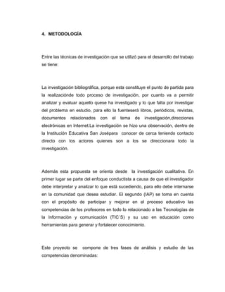 4. METODOLOGÍA




Entre las técnicas de investigación que se utilizó para el desarrollo del trabajo
se tiene:




La investigación bibliográfica, porque esta constituye el punto de partida para
la realizaciónde todo proceso de investigación, por cuanto va a permitir
analizar y evaluar aquello quese ha investigado y lo que falta por investigar
del problema en estudio, para ello la fuenteserá libros, periódicos, revistas,
documentos       relacionados   con   el   tema    de   investigación,direcciones
electrónicas en Internet.La investigación se hizo una observación, dentro de
la Institución Educativa San Josépara conocer de cerca teniendo contacto
directo con los actores quienes son a los se direccionara todo la
investigación.




Además esta propuesta se orienta desde            la investigación cualitativa. En
primer lugar se parte del enfoque conductista a causa de que el investigador
debe interpretar y analizar lo que está sucediendo, para ello debe internarse
en la comunidad que desea estudiar. El segundo (IAP) se toma en cuenta
con el propósito de participar y mejorar en el proceso educativo las
competencias de los profesores en todo lo relacionado a las Tecnologías de
la Información y comunicación (TIC´S) y su uso en educación como
herramientas para generar y fortalecer conocimiento.




Este proyecto se      compone de tres fases de análisis y estudio de las
competencias denominadas:
 