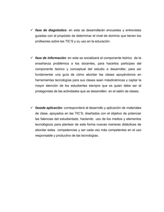  fase de diagnóstico: en esta se desarrollarán encuestas y entrevistas
   guiadas con el propósito de determinar el nivel de dominio que tienen los
   profesores sobre las TIC’S y su uso en la educación.




 fase de información: en esta se socializará el componente teórico de la
   enseñanza problémica a los docentes, para hacerlos participes del
   componente teórico y conceptual del estudio a desarrollar, para así
   fundamentar una guía de cómo abordar las clases apoyándonos en
   herramientas tecnologías para sus clases sean másdinámicas y captar la
   mayor atención de los estudiantes siempre que es quien debe ser el
   protagonista de las actividades que se desarrollen en el salón de clases.




 fasede aplicación: corresponderá al desarrollo y aplicación de materiales
   de clase, apoyados en las TIC’S; diseñados con el objetivo de potenciar
   las falencias del estudiantado, haciendo uso de los medios y elementos
   tecnológicos para plantear de esta forma nuevas maneras didácticas de
   abordar estas competencias y ser cada vez más competentes en el uso
   responsable y productivo de las tecnologías.
 