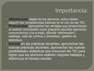  Alfabetización digital de los alumnos, todos deben
adquirir las competencias básicas en el uso de las TIC.
 Productividad aprovechar las ventajas que proporcionan
al realizar actividades como preparar apuntes ejercicios,
comunicarnos (via e-mail), difundir información (
weblogs, web de centros y docentes), gestión de
biblioteca.
 Innovar en las prácticas docentes, aprovechar las
nuevas prácticas docentes, aprovechar las nuevas
posibilidades didácticas que precaven las TIC para
lograr que los alumnos realicen mejores trabajos y
disminuya el fracaso escolar.
 