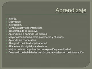  Interés.
 Motivación
 Interacción.
 Continua actividad intelectual.
 Desarrollo de la iniciativa.
 Aprendizaje a partir de los errores .
 Mayor comunicación entre profesores y alumnos.
 Aprendizaje cooperativo.
 Alto grado de interdisciplinariedad.
 Alfabetización digital y audiovisual.
 Mejora de las competencias de expresión y creatividad.
 Desarrollo de habilidades de búsqueda y selección de información.
 