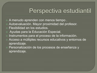  A menudo aprenden con menos tiempo .
 Autoevaluación. Mayor proximidad del profesor.
 Flexibilidad en los estudios.
 Ayudas para la Educación Especial.
 Instrumentos para el proceso de la información.
 Acceso a múltiples recursos educativos y entornos de
aprendizaje.
 Personalización de los procesos de enseñanza y
aprendizaje.
 