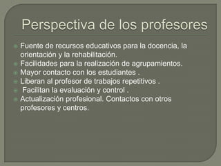  Fuente de recursos educativos para la docencia, la
orientación y la rehabilitación.
 Facilidades para la realización de agrupamientos.
 Mayor contacto con los estudiantes .
 Liberan al profesor de trabajos repetitivos .
 Facilitan la evaluación y control .
 Actualización profesional. Contactos con otros
profesores y centros.
 