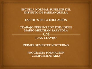 ESCUELA NORMAL SUPERIOR DEL
DISTRITO DE BARRANQUILLA
LAS TIC´S EN LA EDUCACIÓN
TRABAJO PRESENTADO POR: JORGE
MARIO MERCHÁN SAAVEDRA
JUAN CLAVIJO
PRIMER SEMESTRE NOCTURNO
PROGRAMA FORMACIÓN
COMPLEMENTARIA
 
