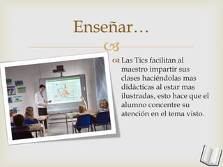 
Enseñar…
 Las Tics facilitan al
maestro impartir sus
clases haciéndolas mas
didácticas al estar mas
ilustradas, esto hace que el
alumno concentre su
atención en el tema visto.
 