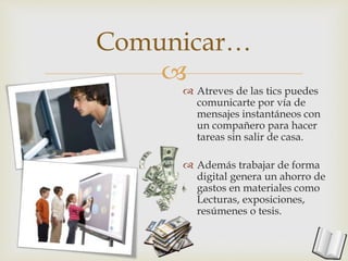 
Comunicar…
 Atreves de las tics puedes
comunicarte por vía de
mensajes instantáneos con
un compañero para hacer
tareas sin salir de casa.
 Además trabajar de forma
digital genera un ahorro de
gastos en materiales como
Lecturas, exposiciones,
resúmenes o tesis.
 