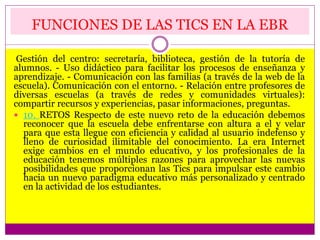 FUNCIONES DE LAS TICS EN LA EBR
Gestión del centro: secretaría, biblioteca, gestión de la tutoría de
alumnos. - Uso didáctico para facilitar los procesos de enseñanza y
aprendizaje. - Comunicación con las familias (a través de la web de la
escuela). Comunicación con el entorno. - Relación entre profesores de
diversas escuelas (a través de redes y comunidades virtuales):
compartir recursos y experiencias, pasar informaciones, preguntas.
 10. RETOS Respecto de este nuevo reto de la educación debemos
reconocer que la escuela debe enfrentarse con altura a el y velar
para que esta llegue con eficiencia y calidad al usuario indefenso y
lleno de curiosidad ilimitable del conocimiento. La era Internet
exige cambios en el mundo educativo, y los profesionales de la
educación tenemos múltiples razones para aprovechar las nuevas
posibilidades que proporcionan las Tics para impulsar este cambio
hacia un nuevo paradigma educativo más personalizado y centrado
en la actividad de los estudiantes.
 