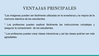 VENTAJAS PRINCIPALES
*Las imágenes pueden ser fácilmente utilizadas en la enseñanza y la mejora de la
memoria retentiva de los estudiantes.
* Los profesores pueden explicar fácilmente las instrucciones complejas y
asegurar la comprensión de los estudiantes.
* Los profesores pueden crear clases interactivas y así las clases podrían ser más
agradables.
 