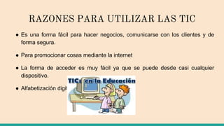 RAZONES PARA UTILIZAR LAS TIC
● Es una forma fácil para hacer negocios, comunicarse con los clientes y de
forma segura.
● Para promocionar cosas mediante la internet
● La forma de acceder es muy fácil ya que se puede desde casi cualquier
dispositivo.
● Alfabetización digital de los alumnos.
 
