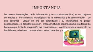 IMPORTANCIA
las nuevas tecnologías de la información y la comunicación (tic’s) es un conjunto
de medios o herramientas tecnológicas de la informática y la comunicación de
que podemos utilizar en pro del aprendizaje ; su importancia no puede
desconocerse , la facilidad de crear , procesar difundir información ha roto todas las
barreras que limita la adquisición del conocimiento , contribuyendo al desarrollo de
habilidades y destreza comunicativas entre docentes y estudiantes .
 