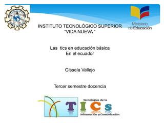 INSTITUTO TECNOLÓGICO SUPERIOR
“VIDA NUEVA “
Las tics en educación básica
En el ecuador
Gissela Vallejo
Tercer semestre docencia
 