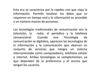 Esta era se caracteriza por la rapidez con que viaja la información. Permite localizar los datos que se requieren en tiempo real y la información es accesible a un número masivo de personas. Las tecnologías tradicionales de comunicación son la televisión, la  radio, el periódico y la telefonía convencional. Cuando una Tecnología de comunicación se digitaliza, aparecen las tecnologías de la información y la comunicación que abarcan un conjunto de servicios que integra un sistema interconectado como computadores, telefonía celular e internet. Ambas tecnologías se complementan, ya que dependen de la preferencia y el acceso que tengan los usuarios. 