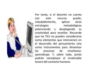 Por tanto, si el docente no cuenta con este recurso puede, indudablemente, aplicar otras estrategias metodológicas potenciando y desplegando su creatividad para enseñar. Recuerde que las TICs no pueden considerarse como elementos que intervienen en el desarrollo del pensamiento sino como instrumentos para dinamizar los procesos de enseñanza-aprendizaje. Y, sobre todo, jamás podrán reemplazar al invalorable tesoro del contacto humano. 