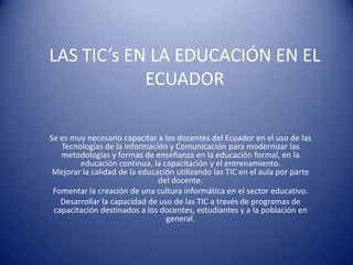 LAS TIC’s EN LA EDUCACIÓN EN EL
            ECUADOR

Se es muy necesario capacitar a los docentes del Ecuador en el uso de las
   Tecnologías de la Información y Comunicación para modernizar las
   metodologías y formas de enseñanza en la educación formal, en la
        educación continua, la capacitación y el entrenamiento.
 Mejorar la calidad de la educación utilizando las TIC en el aula por parte
                               del docente.
 Fomentar la creación de una cultura informática en el sector educativo.
   Desarrollar la capacidad de uso de las TIC a través de programas de
 capacitación destinados a los docentes, estudiantes y a la población en
                                 general.
 