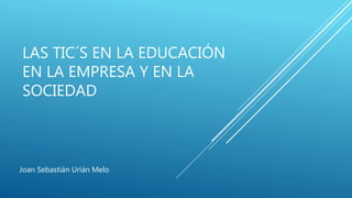 LAS TIC´S EN LA EDUCACIÓN 
EN LA EMPRESA Y EN LA 
SOCIEDAD 
Joan Sebastián Urián Melo 
 