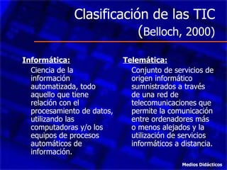 Clasificación de las TIC ( Belloch, 2000) Informática: Ciencia de la información automatizada, todo aquello que tiene relación con el procesamiento de datos, utilizando las computadoras y/o los equipos de procesos automáticos de información. Telemática: Conjunto de servicios de origen informático sumnistrados a través de una red de telecomunicaciones que permite la comunicación entre ordenadores más o menos alejados y la utilización de servicios informáticos a distancia. Medios Didácticos 