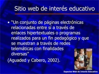 Sitio web de interés educativo “ Un conjunto de páginas electrónicas relacionadas entre sí a través de enlaces hipertextuales o programas realizados para un fin pedagógico y que se muestran a través de redes telemáticas con finalidades  diversas”  (Aguaded y Cabero, 2002). Espacios Web de Interés Educativo 