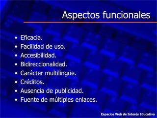 Aspectos funcionales Eficacia. Facilidad de uso. Accesibilidad. Bidireccionalidad. Carácter multilingüe. Créditos. Ausencia de publicidad. Fuente de múltiples enlaces. Espacios Web de Interés Educativo 