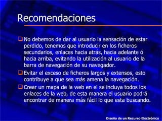 No debemos de dar al usuario la sensación de estar perdido, tenemos que introducir en los ficheros secundarios, enlaces hacia atrás, hacia adelante ó hacia arriba, evitando la utilización al usuario de la barra de navegación de su navegador.  Evitar el exceso de ficheros largos y extensos, esto contribuye a que sea más amena la navegación.  Crear un mapa de la web en el se incluya todos los enlaces de la web, de esta manera el usuario podrá encontrar de manera más fácil lo que esta buscando.  Recomendaciones Diseño de un Recurso Electrónico 