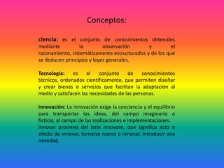 Conceptos:ciencia: es el conjunto de conocimientos obtenidos mediante la observación y el razonamiento, sistemáticamente estructurados y de los que se deducen principios y leyes generales.Tecnología: es el conjunto de conocimientos técnicos, ordenados científicamente, que permiten diseñar y crear bienes o servicios que facilitan la adaptación al medio y satisfacen las necesidades de las personas.Innovación: La innovación exige la conciencia y el equilibrio para transportar las ideas, del campo imaginario o ficticio, al campo de las realizaciones e implementaciones.Innovar proviene del latín innovare, que significa acto o efecto de innovar, tornarse nuevo o renovar, introducir una novedad.
