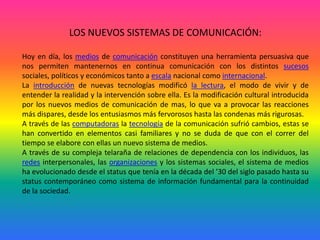 LOS NUEVOS SISTEMAS DE COMUNICACIÓN:Hoy en día, los medios de comunicación constituyen una herramienta persuasiva que nos permiten mantenernos en continua comunicación con los distintos sucesos sociales, políticos y económicos tanto a escala nacional como internacional.La introducción de nuevas tecnologías modificó la lectura, el modo de vivir y de entender la realidad y la intervención sobre ella. Es la modificación cultural introducida por los nuevos medios de comunicación de mas, lo que va a provocar las reacciones más dispares, desde los entusiasmos más fervorosos hasta las condenas más rigurosas. A través de las computadoras la tecnología de la comunicación sufrió cambios, estas se han convertido en elementos casi familiares y no se duda de que con el correr del tiempo se elabore con ellas un nuevo sistema de medios. A través de su compleja telaraña de relaciones de dependencia con los individuos, las redes interpersonales, las organizaciones y los sistemas sociales, el sistema de medios ha evolucionado desde el status que tenía en la década del ’30 del siglo pasado hasta su status contemporáneo como sistema de información fundamental para la continuidad de la sociedad.