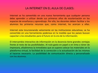 LA INTERNET EN EL AULA DE CLASES: Internet se ha convertido en una nueva herramienta que cualquier persona debe aprender a utilizar desde sus primeros años de escolarización en los espacios de enseñanza y aprendizaje. Por ello, los docentes deben facilitar a los alumnos los primeros recursos que, como internet, les acercan a ellas.Internet esta incursionando velozmente en las instituciones educativas; se ha convertido en una herramienta poderosa en la medida que los paises buscan capacitar a los estudiantes para el futuro en la era de la información.El intercambio interactivo de información en la docencia tiene grandes ventajas frente al resto de las posibilidades. Al nulo gasto en papel o en tinta o tóner de impresora, añadiremos la inmediatez que se supone colocar los materiales en la plataforma virtual, la facilidad de la corrección o la actualización de los mismos al hacerse necesario. La posibilidad de comunicación directa y personalizada con los alumnos.