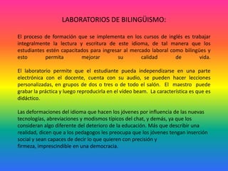 LABORATORIOS DE BILINGÜISMO:El proceso de formación que se implementa en los cursos de inglés es trabajar integralmente la lectura y escritura de este idioma, de tal manera que los estudiantes estén capacitados para ingresar al mercado laboral como bilingües y esto permita mejorar su calidad de vida.El laboratorio permite que el estudiante pueda independizarse en una parte electrónica con el docente, cuenta con su audio, se pueden hacer lecciones personalizadas, en grupos de dos o tres o de todo el salón.  El  maestro  puede grabar la práctica y luego reproducirla en el vídeo beam.  La característica es que es didáctico.Las deformaciones del idioma que hacen los jóvenes por influencia de las nuevas tecnologías, abreviaciones y modismos típicos del chat, y demás, ya que los consideran algo diferente del deterioro de la educación. Más que describir una realidad, dicen que a los pedagogos les preocupa que los jóvenes tengan inserción social y sean capaces de decir lo que quieren con precisión y firmeza, imprescindible en una democracia.