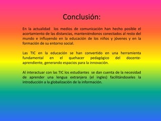 Conclusión:En la actualidad  los medios de comunicación han hecho posible el acortamiento de las distancias, manteniéndonos conectados al resto del mundo e influyendo en la educación de los niños y jóvenes y en la formación de su entorno social.Las TIC en la educación se han convertido en una herramienta fundamental en el quehacer pedagógico del docente-aprendiente, generando espacios para la innovación.Al interactuar con las TIC los estudiantes  se dan cuenta de la necesidad de aprender una lengua extranjera (el ingles) facilitándoseles la introducción a la globalización de la información.