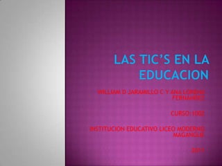 LAS TIC’S EN LA EDUCACION  WILLIAM D JARAMILLO C Y ANA LORENA FERNANDEZ  CURSO:1002 INSTITUCION EDUCATIVO LICEO MODERNO MAGANGUE 2011 