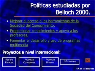 Políticas estudiadas por
                            Belloch 2000.
  • Mejorar el acceso a las herramientas de la
    Sociedad del Conocimiento.
  • Proporcionar conocimientos y apoyo a los
    profesores.
  • Fomentar el desarrollo y uso de programas
    multimedia

Proyectos a nivel internacional:
 Red de      Proyecto    Proyecto
                                    Infocentros
 Enlaces    Conexiones   Minerva

                                                  TIC en las Escuelas
 