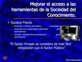 Mejorar el acceso a las
  herramientas de la Sociedad del
                   Conocimiento.
• Equipos Físicos.
  – Escuelas o centros educativos       conectados a internet
  – Aumento de la capacidad multimedia         de los
    ordenadores.
  – Atender infraestructuras necesarias       para el uso de la
    herramienta.


 “El Sector Privado se considera de más fácil
       integración que el Sector Público”.


                                                         TIC en las Escuelas
 