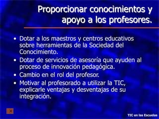 Proporcionar conocimientos y
              apoyo a los profesores.

• Dotar a los maestros y centros educativos
  sobre herramientas de la Sociedad del
  Conocimiento.
• Dotar de servicios de asesoría que ayuden al
  proceso de innovación pedagógica.
• Cambio en el rol del profesor.
• Motivar al profesorado a utilizar la TIC,
  explicarle ventajas y desventajas de su
  integración.

                                        TIC en las Escuelas
 