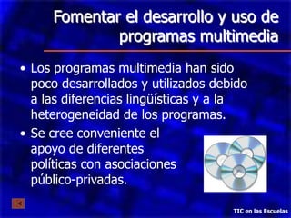 Fomentar el desarrollo y uso de
             programas multimedia
• Los programas multimedia han sido
  poco desarrollados y utilizados debido
  a las diferencias lingüísticas y a la
  heterogeneidad de los programas.
• Se cree conveniente el
  apoyo de diferentes
  políticas con asociaciones
  público-privadas.

                                     TIC en las Escuelas
 