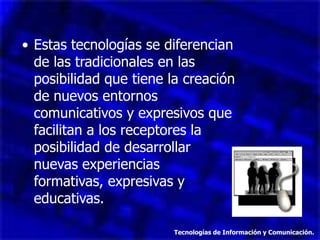 • Estas tecnologías se diferencian
  de las tradicionales en las
  posibilidad que tiene la creación
  de nuevos entornos
  comunicativos y expresivos que
  facilitan a los receptores la
  posibilidad de desarrollar
  nuevas experiencias
  formativas, expresivas y
  educativas.

                         Tecnologías de Información y Comunicación.
 