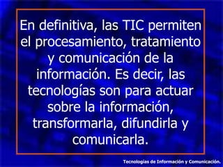 En definitiva, las TIC permiten
el procesamiento, tratamiento
     y comunicación de la
   información. Es decir, las
 tecnologías son para actuar
     sobre la información,
  transformarla, difundirla y
         comunicarla.
                 Tecnologías de Información y Comunicación.
 