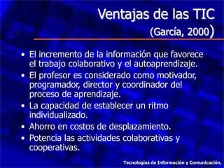 Ventajas de las TIC
                           (García, 2000)

• El incremento de la información que favorece
  el trabajo colaborativo y el autoaprendizaje.
• El profesor es considerado como motivador,
  programador, director y coordinador del
  proceso de aprendizaje.
• La capacidad de establecer un ritmo
  individualizado.
• Ahorro en costos de desplazamiento.
• Potencia las actividades colaborativas y
  cooperativas.
                          Tecnologías de Información y Comunicación.
 