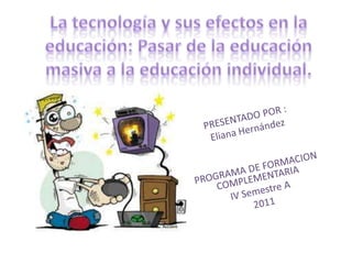 La tecnología y sus efectos en la educación: Pasar de la educación masiva a la educación individual.  PRESENTADO POR :  Eliana Hernández PROGRAMA DE FORMACION COMPLEMENTARIA IV Semestre A  2011 