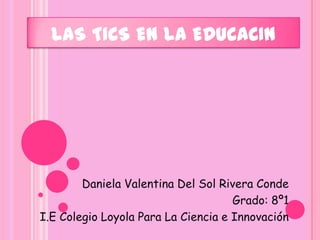 LAS TICS EN LA EDUCACIN Daniela Valentina Del Sol Rivera Conde Grado: 8º1 I.E Colegio Loyola Para La Ciencia e Innovación  