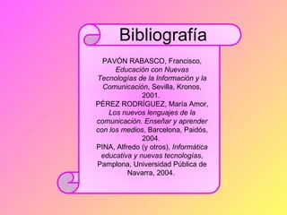 Bibliografía
  PAVÓN RABASCO, Francisco,
      Educación con Nuevas
Tecnologías de la Información y la
  Comunicación, Sevilla, Kronos,
              2001.
PÉREZ RODRÍGUEZ, María Amor,
    Los nuevos lenguajes de la
comunicación. Enseñar y aprender
con los medios, Barcelona, Paidós,
              2004.
PINA, Alfredo (y otros), Informática
 educativa y nuevas tecnologías,
Pamplona, Universidad Pública de
          Navarra, 2004.
 