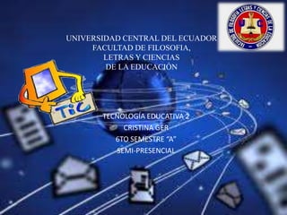 UNIVERSIDAD CENTRAL DEL ECUADOR
FACULTAD DE FILOSOFIA,
LETRAS Y CIENCIAS
DE LA EDUCACIÓN

TECNOLOGÍA EDUCATIVA 2
CRISTINA GER
6TO SEMESTRE “A”
SEMI-PRESENCIAL

 